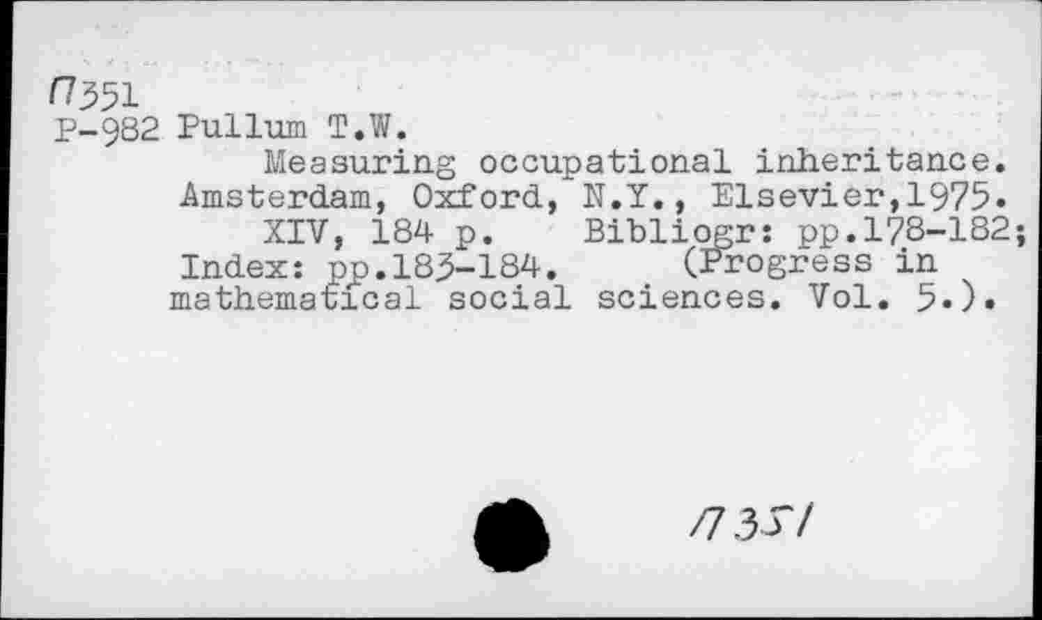 ﻿/7351
P-982 Pullum T.W.
Measuring occupational inheritance.
Amsterdam, Oxford, N.Y., Elsevier,1975.
XIV, 184 p. Bibliogr: pp.178-182;
Index: pp.185-184. (Progress in mathematical social sciences. Vol. 5.).
n 3 S/